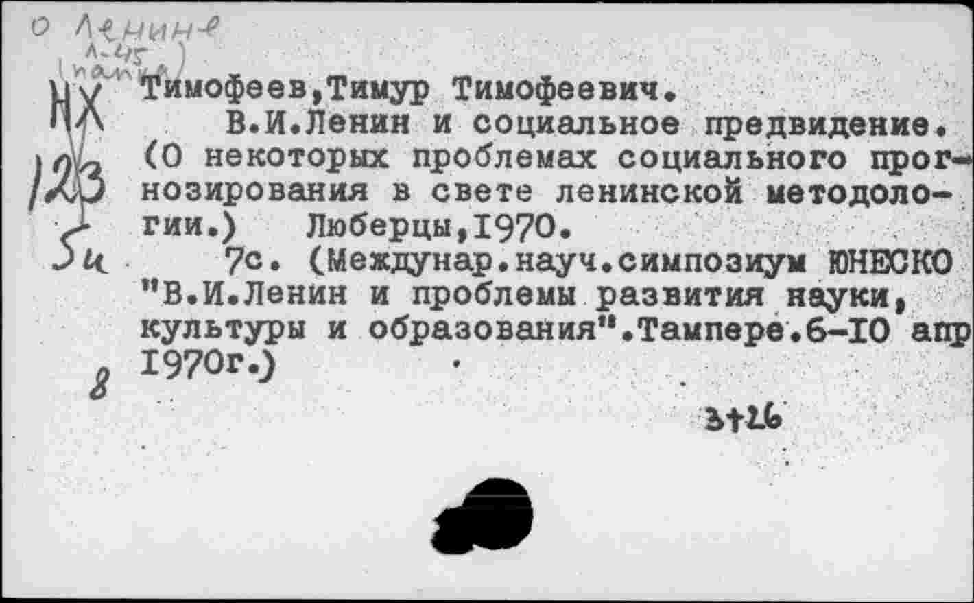 ﻿о ЦНИИ-!
■. Л'<?г )
Ьу'Тимофее в, Тимур Тимофеевич.
ПА В.И.Ленин и социальное предвидение.
) (О некоторых проблемах социального прог-/ал> нозирования в свете ленинской методоло-
> гии.) Люберцы,1970.
Зй. ?с. (Междунар.науч.симпозиум ЮНЕСКО
”В.И.Ленин и проблемы развития науки, культуры и образования“.Тампере.6-10 апр
9 1970г.)
Ъ+2Ь